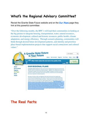 What’s the Regional Advisory Committee?
Revisit the Granite State Future website and on the Our Plans page they
hint at this powerful committee:

“Over the following months, the RPC’s will lead their communities in looking at
the big picture to integrate housing, transportation, water, natural resources,
economic development, cultural and historic resources, public health, climate
adaptation, and energy efﬁciency. Through scenario planning, communities will
think through desired future development patterns, and identify and prioritize
place-based implementation projects that support social connections and cultural
values.”




The Real Facts:

                                        13
 