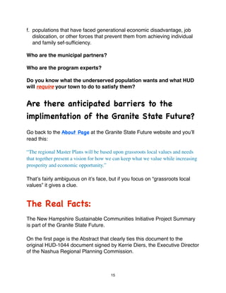 f. populations that have faced generational economic disadvantage, job
   dislocation, or other forces that prevent them from achieving individual
   and family sef-sufﬁciency.

Who are the municipal partners?

Who are the program experts?

Do you know what the underserved population wants and what HUD
will require your town to do to satisfy them?


Are there anticipated barriers to the
implimentation of the Granite State Future?
Go back to the About Page at the Granite State Future website and youʼll
read this:

“The regional Master Plans will be based upon grassroots local values and needs
that together present a vision for how we can keep what we value while increasing
prosperity and economic opportunity.”

Thatʼs fairly ambiguous on itʼs face, but if you focus on “grassroots local
values” it gives a clue.


The Real Facts:
The New Hampshire Sustainable Communities Initiative Project Summary
is part of the Granite State Future.

On the ﬁrst page is the Abstract that clearly ties this document to the
original HUD-1044 document signed by Kerrie Diers, the Executive Director
of the Nashua Regional Planning Commission.



                                        15
 
