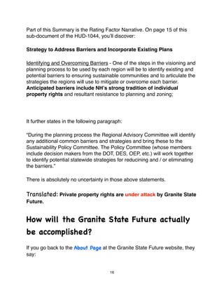 Part of this Summary is the Rating Factor Narrative. On page 15 of this
sub-document of the HUD-1044, youʼll discover:

Strategy to Address Barriers and Incorporate Existing Plans

Identifying and Overcoming Barriers - One of the steps in the visioning and
planning process to be used by each region will be to identify existing and
potential barriers to ensuring sustainable communities and to articulate the
strategies the regions will use to mitigate or overcome each barrier.
Anticipated barriers include NHʼs strong tradition of individual
property rights and resultant resistance to planning and zoning;




It further states in the following paragraph:

“During the planning process the Regional Advisory Committee will identify
any additional common barriers and strategies and bring these to the
Sustainability Policy Committee. The Policy Committee (whose members
include decision makers from the DOT, DES, OEP, etc.) will work together
to identify potential statewide strategies for reducining and / or eliminating
the barriers.”

There is absolutely no uncertainty in those above statements.

Translated: Private property rights are under attack by Granite State
Future.


How will the Granite State Future actually
be accomplished?
If you go back to the About Page at the Granite State Future website, they
say:


                                       16
 