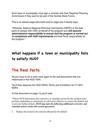 Each town or municipality must sign a contract with their Regional Planning
Commission if they want to be part of the Granite State Future.

This is an eleven-page document and on page one it clearly says:

“Whereas, Nashua Regional Planning Commission (NRPC) is the lead
point of contact with HUD on behalf of the program and will assume
administrative responsibility to ensure that the program is carried out
in compliance with HUD requirements and hold ﬁscal responsibility for
the program.”




What happens if a town or municipality fails
to satisfy HUD?


The Real Facts:
All you have to do is refer once again to the sub-documents that are
referenced in the HUD-1044.

Youʼll then discover the HUD OSHC Terms and Conditions for FY 2011
NOFA.

In that document on page 13 youʼll read:

“Where HUD determines that corrective or remedial actions by the recipient have
not been undertaken as instructed, or will not be effective to correct the default and
to prevent further default, HUD may take the following additional corrective and
remedial actions under this award agreement:

1.   Reduce the award in the amount affected by the default.



                                          18
 