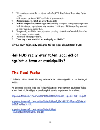 2.   Take action against the recipient under 24 CFR Part 24 and Executive Order
     12549
     with respect to future HUD or Federal grant awards.
3.   Demand repayment of all award amounts.
4.   Initiate litigation or other legal proceedings designed to require compliance
     with the statute, regulations, any terms or conditions of this award agreement,
     or other pertinent authorities.
5.   Temporarily withhold cash payments pending correction of the deficiency by
     the grantee or subgrantee.
6.   Withhold further payments.
7.   Take any other remedial action legally available.”

Is your town ﬁnancially prepared for the legal assault from HUD?



Has HUD really ever taken legal action
against a town or municipality?


The Real Facts:
HUD and Westchester County in New York have tangled in a horrible legal
mess.

All one has to do is read the following articles that contain countless facts
about how HUD will go to any length it can to implement its wishes.

http://southernnh912.com/sites/default/ﬁles/Astorino_OpEd_HUD_HL.pdf

http://southernnh912.com/sites/default/files/2_FY2011%20Terms%20and
%20Conditions.pdf

http://southernnh912.com/sites/default/files/
HousingSettlement2009_HL.pdf



                                         19
 