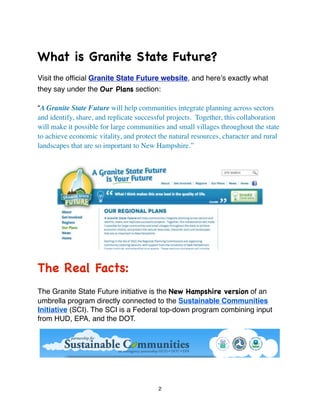 What is Granite State Future?
Visit the ofﬁcial Granite State Future website, and hereʼs exactly what
they say under the Our Plans section:

“A Granite State Future will help communities integrate planning across sectors
and identify, share, and replicate successful projects. Together, this collaboration
will make it possible for large communities and small villages throughout the state
to achieve economic vitality, and protect the natural resources, character and rural
landscapes that are so important to New Hampshire.”




The Real Facts:
The Granite State Future initiative is the New Hampshire version of an
umbrella program directly connected to the Sustainable Communities
Initiative (SCI). The SCI is a Federal top-down program combining input
from HUD, EPA, and the DOT.




                                          2
 