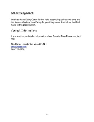 Acknowledgments:

I wish to thank Kathy Carter for her help assembling points and facts and
the tireless efforts of Ken Eyring for providing many, if not all, of the Real
Facts in this presentation.

Contact Information:

If you want more detailed information about Granite State Future, contact
me:

Tim Carter - resident of Meredith, NH
tim@w3atb.com
603-722-0908




                                       20
 