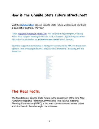How is the Granite State Future structured?

Visit the Collaboration page at Granite State Future website and youʼll see
a giant list of partners. They say:

“Each Regional Planning Commission will develop its regional plan, working
with a wide range of municipal ofﬁcials, staff, volunteers, regional organizations
and active citizen leaders as A Granite State Future moves forward.

Technical support and assistance is being provided to all nine RPCs by these state
agencies, non-proﬁt organizations, and academic institutions, including, but not
limited to:




The Real Facts:
The foundation of Granite State Future is the consortium of the nine New
Hampshire Regional Planning Commissions. The Nashua Regional
Planning Commission (NRPC) is the lead commission and issues orders
and directives to the other eight commissions.




                                         3
 