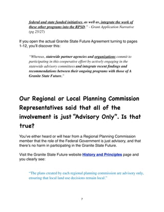 federal and state funded initiatives, as well as, integrate the work of
      these other programs into the RPSD.” - Grant Application Narrative
      (pg 25/27)

If you open the actual Granite State Future Agreement turning to pages
1-12, youʼll discover this:

      “Whereas, statewide partner agencies and organizations commit to
      participating in this cooperative effort by actively engaging in the
      statewide advisory committees and integrate recent ﬁndings and
      recommendations between their ongoing programs with those of A
      Granite State Future.”




Our Regional or Local Planning Commission
Representatives said that all of the
involvement is just “Advisory Only”. Is that
true?
Youʼve either heard or will hear from a Regional Planning Commission
member that the role of the Federal Government is just advisory, and that
thereʼs no harm in participating in the Granite State Future.

Visit the Granite State Future website History and Principles page and
you clearly see:


	

   “The plans created by each regional planning commission are advisory only,
	

   ensuring that local land use decisions remain local.”




                                         7
 