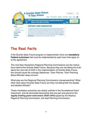 The Real Facts:
If the Granite State Future program is implemented, there are mandatory
Federal outcomes that must be implemented by each town that signs on
to the agreement.

The nine New Hampshire Regional Planning Commissions are the motive
force behind the Granite State Future. Because they are not telling the truth
about the real role of HUD in the implimentation of Granite State Future,
this should cause the average Selectman, Town Planner, Town Planning
Board Member deep concern.

What else are the Regional Planning Commissions misrepresenting? What
other facts about Granite State Future are they not telling both the people
and elected ofﬁcials?

These mandatory outcomes are clearly outlined in the foundational Grant
Instrument, and all connected documents that are part and parcel to the
legally binding grant instrument (HUD-1044) signed by the Nashua
Regional Planning Commission, the lead Planning Commission.




                                      8
 