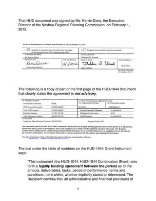 That HUD document was signed by Ms. Kerrie Diers, the Executive
Director of the Nashua Regional Planning Commission, on February 1,
2012.




The following is a copy of part of the ﬁrst page of the HUD-1044 document
that clearly states the agreement is not advisory:




The text under the table of numbers on the HUD-1044 Grant Instrument
says:

     “This instrument (the HUD-1044, HUD-1044 Continuation Sheet) sets
"    forth a legally binding agreement between the parties as to the
"    amouts, deliverables, tasks, period of performance, terms and
"    conditions, here within, whether implicitly stated or referenced. The
"    Recipient certiﬁes that "all administrative and ﬁnancial provisions of

                                    9
 