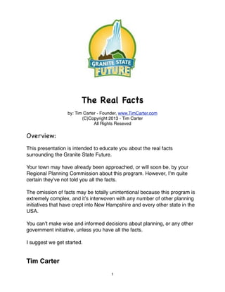 The Real Facts
                  by: Tim Carter - Founder, www.TimCarter.com
                         (C)Copyright 2013 - Tim Carter
                               All Rights Reseved

Overview:
This presentation is intended to educate you about the real facts
surrounding the Granite State Future.

Your town may have already been approached, or will soon be, by your
Regional Planning Commission about this program. However, Iʼm quite
certain theyʼve not told you all the facts.

The omission of facts may be totally unintentional because this program is
extremely complex, and itʼs interwoven with any number of other planning
initiatives that have crept into New Hampshire and every other state in the
USA.

You canʼt make wise and informed decisions about planning, or any other
government initiative, unless you have all the facts.

I suggest we get started.


Tim Carter
                                       1
 