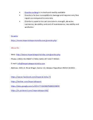 • Granite curbing is in stock and readily available
• Granite is far less susceptibleto damage and requires very few
repairs as compared to concrete.
• Granite is superior to castconcrete in strength, abrasive
resistance, durability, and costof maintenance, reusability and
aesthetics.
Granite
http://www.imperialexportsindia.com/granite.php
About Us-
Web- http://www.imperialexportsindia.com/granite.php
Phone- (IND) +91 99287 17383, (UAE) +97 15677 49315
E-mail- info@imperialexportsindia.com
Address- 669, A- Hiran Magri, Sector 13, Udaipur Rajasthan INDIA 313001
https://www.facebook.com/imperial.india.73
https://twitter.com/imperialexport
https://plus.google.com/u/0/117713433875869359699
https://in.pinterest.com/imperialexports8/
 