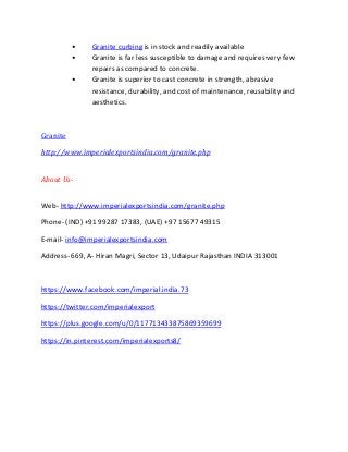 • Granite curbing is in stock and readily available
• Granite is far less susceptible to damage and requires very few
repairs as compared to concrete.
• Granite is superior to cast concrete in strength, abrasive
resistance, durability, and cost of maintenance, reusability and
aesthetics.
Granite
http://www.imperialexportsindia.com/granite.php
About Us-
Web- http://www.imperialexportsindia.com/granite.php
Phone- (IND) +91 99287 17383, (UAE) +97 15677 49315
E-mail- info@imperialexportsindia.com
Address- 669, A- Hiran Magri, Sector 13, Udaipur Rajasthan INDIA 313001
https://www.facebook.com/imperial.india.73
https://twitter.com/imperialexport
https://plus.google.com/u/0/117713433875869359699
https://in.pinterest.com/imperialexports8/
 