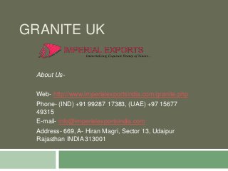 GRANITE UK
About Us-
Web- http://www.imperialexportsindia.com/granite.php
Phone- (IND) +91 99287 17383, (UAE) +97 15677
49315
E-mail- info@imperialexportsindia.com
Address- 669, A- Hiran Magri, Sector 13, Udaipur
Rajasthan INDIA 313001
 