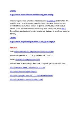 Granite
http://www.imperialexportsindia.com/granite.php
ImperialExports India Granite is mostpopular is countertop and kitchen. We
providecorrect marble stoneto our client’s requirement. Since there are
providea thousand unique colours of granite. We havea perfect unique
natural stone. We have a many colours in granite is Pink, Red, Blue, Black,
Green, Grey, purpleetc. All granite countertop slabs are in-stock and ready for
delivery.
Granite
http://www.imperialexportsindia.com/granite.php
About Us-
Web- http://www.imperialexportsindia.com/granite.php
Phone- (IND) +91 99287 17383, (UAE) +97 15677 49315
E-mail- info@imperialexportsindia.com
Address- 669, A- Hiran Magri, Sector 13, Udaipur Rajasthan INDIA 313001
https://www.facebook.com/imperial.india.73
https://twitter.com/imperialexport
https://plus.google.com/u/0/117713433875869359699
https://in.pinterest.com/imperialexports8/
 