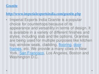 Granite
http://www.imperialexportsindia.com/granite.php
• Imperial Exports India Granite is a popular
choice for countertops because of its
appearance and versatility in terms of design. It
is available in a variety of different finishes and
styles, including slab and tile options. Granites
are being used for multiple purposes like kitchen
top, window seals, cladding, flooring, door
frames, etc. We provide a many cities in New
York, San Francisco, Los Angeles, Boston and
Washington D.C.
 
