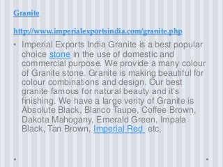 Granite
http://www.imperialexportsindia.com/granite.php
• Imperial Exports India Granite is a best popular
choice stone in the use of domestic and
commercial purpose. We provide a many colour
of Granite stone. Granite is making beautiful for
colour combinations and design. Our best
granite famous for natural beauty and it’s
finishing. We have a large verity of Granite is
Absolute Black, Blanco Taupe, Coffee Brown,
Dakota Mahogany, Emerald Green, Impala
Black, Tan Brown, Imperial Red etc.
 