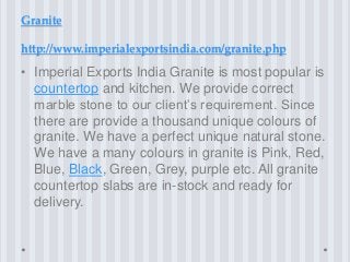 Granite
http://www.imperialexportsindia.com/granite.php
• Imperial Exports India Granite is most popular is
countertop and kitchen. We provide correct
marble stone to our client’s requirement. Since
there are provide a thousand unique colours of
granite. We have a perfect unique natural stone.
We have a many colours in granite is Pink, Red,
Blue, Black, Green, Grey, purple etc. All granite
countertop slabs are in-stock and ready for
delivery.
 