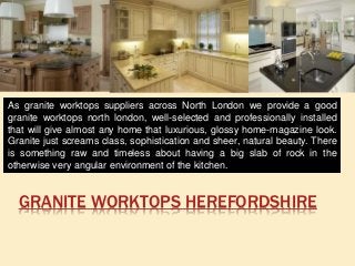 GRANITE WORKTOPS HEREFORDSHIRE
As granite worktops suppliers across North London we provide a good
granite worktops north london, well-selected and professionally installed
that will give almost any home that luxurious, glossy home-magazine look.
Granite just screams class, sophistication and sheer, natural beauty. There
is something raw and timeless about having a big slab of rock in the
otherwise very angular environment of the kitchen.
 