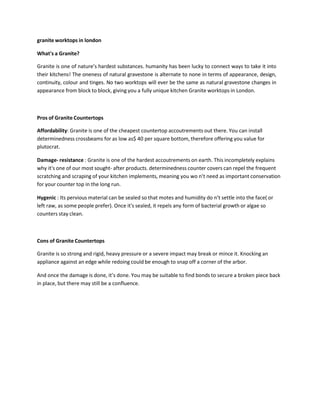 granite worktops in london
What's a Granite?
Granite is one of nature’s hardest substances. humanity has been lucky to connect ways to take it into
their kitchens! The oneness of natural gravestone is alternate to none in terms of appearance, design,
continuity, colour and tinges. No two worktops will ever be the same as natural gravestone changes in
appearance from block to block, giving you a fully unique kitchen Granite worktops in London.
Pros of Granite Countertops
Affordability: Granite is one of the cheapest countertop accoutrements out there. You can install
determinedness crossbeams for as low as$ 40 per square bottom, therefore offering you value for
plutocrat.
Damage- resistance : Granite is one of the hardest accoutrements on earth. This incompletely explains
why it's one of our most sought- after products. determinedness counter covers can repel the frequent
scratching and scraping of your kitchen implements, meaning you wo n’t need as important conservation
for your counter top in the long run.
Hygenic : Its pervious material can be sealed so that motes and humidity do n’t settle into the face( or
left raw, as some people prefer). Once it's sealed, it repels any form of bacterial growth or algae so
counters stay clean.
Cons of Granite Countertops
Granite is so strong and rigid, heavy pressure or a severe impact may break or mince it. Knocking an
appliance against an edge while redoing could be enough to snap off a corner of the arbor.
And once the damage is done, it’s done. You may be suitable to find bonds to secure a broken piece back
in place, but there may still be a confluence.
 