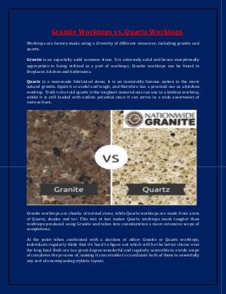 Granite Worktops vs. Quartz Worktops
Worktops are factory-made using a diversity of different resources, including granite and
quartz.
Granite is an especially solid common stone. It is extremely solid and hence exceptionally
appropriate to being utilized as a part of worktops. Granite worktops can be found in
fireplaces, kitchen and bathrooms.
Quartz is a man-made fabricated stone; it is an inexorably famous option to the more
natural granite. Again it is useful and tough, and therefore has a practical use as a kitchen
worktop. Truth to be told quartz is the toughest material one can use in a kitchen worktop,
whilst it is still loaded with outline potential since it can arrive in a wide assortment of
various hues.
Granite worktops are chunks of normal stone, while Quartz worktops are made from a mix
of Quartz, shades and tar. This mix at last makes Quartz worktops much tougher than
worktops produced using Granite and takes into consideration a more extensive scope of
completions.
At the point when confronted with a decision of either Granite or Quartz worktops,
individuals regularly think that it’s hard to figure out which will be the better choice over
the long haul. Both are to a great degree wonderful and regularly accessible in a wide scope
of completes the process of, making it conceivable to coordinate both of them to essentially
any sort of encompassing stylistic layout.
 
