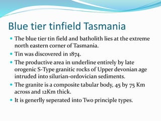 Blue tier tinfield Tasmania
 The blue tier tin field and batholith lies at the extreme
north eastern corner of Tasmania.
 Tin was discovered in 1874.
 The productive area in underline entirely by late
orogenic S-Type granitic rocks of Upper devonian age
intruded into silurian-ordovician sediments.
 The granite is a composite tabular body, 45 by 75 Km
across and 12Km thick.
 It is generlly seperated into Two principle types.
 