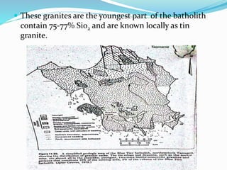  These granites are the youngest part of the batholith
contain 75-77% Sio2 and are known locally as tin
granite.
 