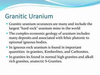 Granitic Uranium
 Granitic uranium ocurances are many and include the
largest “hard rock” uranium mine in the world
 The complex economic geology of uranium includes
many deposits and associated with felsic plutonic to
epizonal igneous bodies.
 In igneous rock uranium is found in important
quantities in granites, Kimberlites, and Carbonites.
 In granites its found in normal high granites and alkali
rich granites, anatectic S-Granites.
 