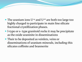  The uranium ions U+4 and U+6 are both too large too
highly charged to participate in main line silicate
fractional crystillization phases.
 I-type or s- type granitoid rocks it may be precipitate
as the oxide uraninite in disseminations
 Their to be deposited as veinlets, veins or
disseminations of uranium minerals, including this
silicates coffinite and brannerite
 