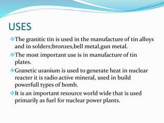 USES
The granitic tin is used in the manufacture of tin alloys
and in solders;bronzes,bell metal,gun metal.
The most important use is in manufacture of tin
plates.
Granetic uranium is used to generate heat in nuclear
reacter it is radio active mineral, used in build
powerfull types of bomb.
It is an important resource world wide that is used
primarily as fuel for nuclear power plants.
 