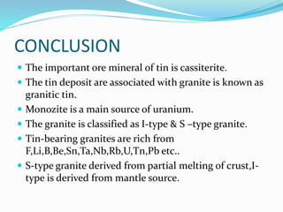 CONCLUSION
 The important ore mineral of tin is cassiterite.
 The tin deposit are associated with granite is known as
granitic tin.
 Monozite is a main source of uranium.
 The granite is classified as I-type & S –type granite.
 Tin-bearing granites are rich from
F,Li,B,Be,Sn,Ta,Nb,Rb,U,Tn,Pb etc..
 S-type granite derived from partial melting of crust,I-
type is derived from mantle source.
 