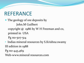 REFERANCE
 The geology of ore deposits by
John.M Guilbert
copyright @ 1986 by W H Freeman and co,
printed in USA
Pg no-507-514
• Indias mineral resources by S.Krishna swamy
III edition in 1988
Pg no-443,469
Web-www.mineral resources.com
 