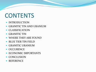 CONTENTS
 INTRODUCTION
 GRANITIC TIN AND URANIUM
 CLASSIFICATION
 GRANITIC TIN
 WHERE THEY ARE FOUND
 BLUE TIER TIN FIELD
 GRANITIC URANIUM
 OCCURENCE
 ECONOMIC IMPORTANTS
 CONCLUSION
 REFERENCE
 