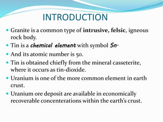INTRODUCTION
 Granite is a common type of intrusive, felsic, igneous
rock body.
 Tin is a chemical element with symbol Sn.
 And its atomic number is 50.
 Tin is obtained chiefly from the mineral casseterite,
where it occurs as tin-dioxide.
 Uranium is one of the more common element in earth
crust.
 Uranium ore deposit are available in economically
recoverable concenterations within the earth’s crust.
 