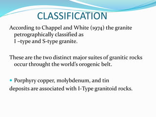 CLASSIFICATION
According to Chappel and White (1974) the granite
petrographically classified as
I –type and S-type granite.
These are the two distinct major suites of granitic rocks
occur throught the world’s orogenic belt.
 Porphyry copper, molybdenum, and tin
deposits are associated with I-Type granitoid rocks.
 