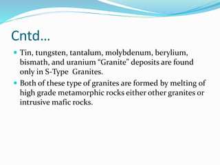 Cntd…
 Tin, tungsten, tantalum, molybdenum, berylium,
bismath, and uranium “Granite” deposits are found
only in S-Type Granites.
 Both of these type of granites are formed by melting of
high grade metamorphic rocks either other granites or
intrusive mafic rocks.
 