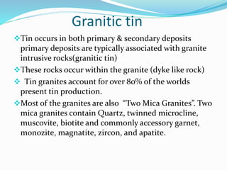 Granitic tin
Tin occurs in both primary & secondary deposits
primary deposits are typically associated with granite
intrusive rocks(granitic tin)
These rocks occur within the granite (dyke like rock)
 Tin granites account for over 80% of the worlds
present tin production.
Most of the granites are also “Two Mica Granites”. Two
mica granites contain Quartz, twinned microcline,
muscovite, biotite and commonly accessory garnet,
monozite, magnatite, zircon, and apatite.
 