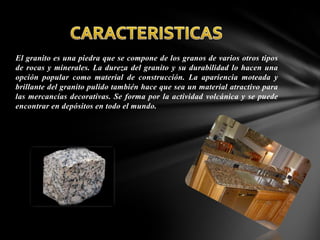 El granito es una piedra que se compone de los granos de varios otros tipos
de rocas y minerales. La dureza del granito y su durabilidad lo hacen una
opción popular como material de construcción. La apariencia moteada y
brillante del granito pulido también hace que sea un material atractivo para
las mercancías decorativas. Se forma por la actividad volcánica y se puede
encontrar en depósitos en todo el mundo.

 