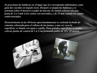 Se presentan las baldosas en el lugar que les corresponde utilizándose como
guía dos cuerdas en ángulo recto. Después se mojan las baldosas y se
asientan sobre el mortero a golpe de maceta. Se suelen colocar con una
junta de 2 a 5 mm si los cantos son aserrados, y de 15 mm cuando los cantos
están tronzados.
Posteriormente (a las 48 horas aproximadamente) se extiende lechada de
cemento coloreada para el relleno de las juntas, y una vez seca la
superficie, se limpia con agua y cepillo. Para grandes superficies se suelen
colocar juntas de control de 1 a 2 cm formando paños de 10 x 10 metros.

 