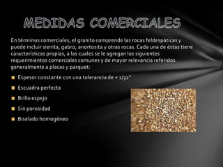 En términos comerciales, el granito comprende las rocas feldespáticas y
puede incluir sienita, gabro, anortosita y otras rocas. Cada una de éstas tiene
características propias, a las cuales se le agregan los siguientes
requerimientos comerciales comunes y de mayor relevancia referidos
generalmente a placas y parquet:
Espesor constante con una tolerancia de + 1/32”
Escuadra perfecta

Brillo espejo
Sin porosidad
Biselado homogéneo

 