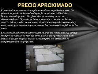El precio de una roca varía ampliamente de un negociador a otro. En
general, el precio es determinado por factores como calidad del
bloque, costo de producción, flete, tipo de cambio y costos de
almacenamiento. El precio de la roca aumenta si cuenta con buenas
características y baja cuando no las tiene. Una apropiada explotación y
subsecuente procesamiento puede realzar las características físicas de las
rocas.
Los costos de almacenamiento y venta en grandes compañías que dirigen
múltiples sucursales pueden ser altos, pero es muy probable que estas
empresas tengan mejores precios de venta para sus almacenes en
comparación con las pequeñas.

 