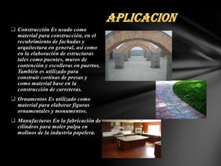  Construcción Es usado como
material para construcción, en el
recubrimiento de fachadas y
arquitectura en general, así como
en la elaboración de estructuras
tales como puentes, muros de
contención y escolleras en puertos.
También es utilizado para
construir cortinas de presas y
como material base en la
construcción de carreteras.
 Ornamentos Es utilizado como
material para elaborar figuras
ornamentales y monumentos.
 Manufacturas En la fabricación de
cilindros para moler pulpa en
molinos de la industria papelera.

 