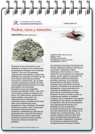 La Oropéndola 100% Sostenible
             http://laoropendolasostenible.blogspot.com                     COLECCIÓN /nº2



Piedras, rocas y minerales
GRANITO (IGNEA INTRUSIVA)




                                                          CLASIFICACIÓN: ígnea intrusiva
                                                          GRANO: medio
                                                          TEXTURA: holocristalina
                                                          YACIMIENTO: plutones, batolitos
                                                          TEMPERATURA: 1.200 ºC


El granito es una roca común y muy                        Los minerales esenciales del granito son
utilizada en el sector de la construcción:                Cuarzo, feldespato potásico (ortoclasa y
los petrógrafos designan con el término                   microclina), plagioclasa (albita-
“granito” una roca con quimismo,                          oligoclasa), mica (biolita) y a veces
composición mineralógica y origen bien                    moscovita. Los accesorios son magnetita,
definidos; sin embargo, el término se usa                 apatito, circón, epidota y turmalina; los
en el ámbito comercial para indicar                       accidentales, anfibol (homblenda),
rocas para la construcción, que pueden                    piroxeno y granate. Son minerales
cortarse en planchas y pulirse, sin estar                 secundarios de alteración arcillas y
relacionadas necesariamente con el tipo                   sericitas (mica moscovítica de grano
petrográfico de los granitos.                             muy fino), derivadas de la alteración de
El granito es una roca magmática                          feldespatos, y clorita derivada de la
intrusiva de quimismo ácido, o sea, muy                   alteración de feldespatos, y clorita
rica en sílice y pobre en minerales de                    derivada de la alteración de biotita.
hierro. Por dicho motivo, puesto que el                   El granito es una roca ácida y pobre en
hierro confiere a las rocas y los                         componentes máficos; es bastante
minerales que lo contienen una                            compacta, dura y resistente a los agentes
coloración oscura, el granito es de color                 atmosféricos, que alteran con dificultad
claro, por lo general gris claro,                         su superficie. Una de las características
blanquecino, rosa o verdusco. El tamaño                   más importantes del granito es la
del grano es medio o fino: su estructura                  facilidad con que se pulimenta.
es granular, típica de las rocas                          El granito se forma como consecuencia
intrusivas, constituidas por gránulos de                  del lento enfriamiento del magma en el
minerales más o menos de las mismas                       interior de la corteza terrestre, a una
dimensiones. En ciertos casos están                       presión bastante uniforme. Esto hace
presentes cristales de mayor tamaño;                      que la cristalización se produzca sin
entonces la textura se denomina                           salida de gases magmáticos. El granito
porfídica.                                                se encuentra en grandes batolitos
                                                          (cuerpos intrusivos de gran tamaño),

http://laoropendolasostenible.blogspot.com
 