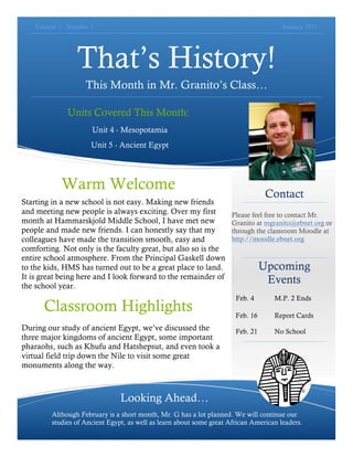Volume 1, Number 1                                                                 January 2011




                 That’s History!
                    This Month in Mr. Granito’s Class…

              Units Covered This Month:
                      Unit 4 - Mesopotamia
                      Unit 5 - Ancient Egypt




            Warm Welcome
                                                                                  Contact
Starting in a new school is not easy. Making new friends
and meeting new people is always exciting. Over my first              Please feel free to contact Mr.
month at Hammarskjold Middle School, I have met new                   Granito at mgranito@ebnet.org or
people and made new friends. I can honestly say that my               through the classroom Moodle at
colleagues have made the transition smooth, easy and                  http://moodle.ebnet.org
comforting. Not only is the faculty great, but also so is the
entire school atmosphere. From the Principal Gaskell down
to the kids, HMS has turned out to be a great place to land.                     Upcoming
It is great being here and I look forward to the remainder of                     Events
the school year.
                                                                       Feb. 4       M.P. 2 Ends
      Classroom Highlights                                             Feb. 16      Report Cards
During our study of ancient Egypt, we’ve discussed the                 Feb. 21      No School
three major kingdoms of ancient Egypt, some important
pharaohs, such as Khufu and Hatshepsut, and even took a
virtual field trip down the Nile to visit some great
monuments along the way.



                                Looking Ahead…
         Although February is a short month, Mr. G has a lot planned. We will continue our
         studies of Ancient Egypt, as well as learn about some great African American leaders.
 