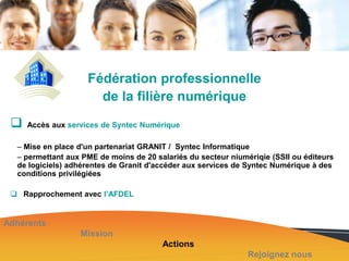 Fédération professionnelle
de la filière numérique



Accès aux services de Syntec Numérique

– Mise en place d'un partenariat GRANIT / Syntec Informatique
– permettant aux PME de moins de 20 salariés du secteur niumériqie (SSII ou éditeurs
de logiciels) adhérentes de Granit d'accéder aux services de Syntec Numérique à des
conditions privilégiées
 Rapprochement avec l’AFDEL

Adhérents
Mission
Actions
Rejoignez nous

 