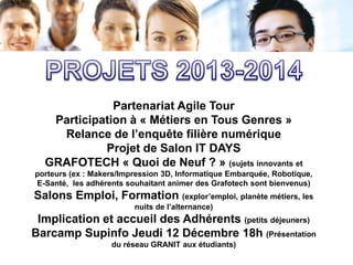 Partenariat Agile Tour
Participation à « Métiers en Tous Genres »
Relance de l’enquête filière numérique
Projet de Salon IT DAYS
GRAFOTECH « Quoi de Neuf ? » (sujets innovants et
porteurs (ex : Makers/Impression 3D, Informatique Embarquée, Robotique,
E-Santé, les adhérents souhaitant animer des Grafotech sont bienvenus)

Salons Emploi, Formation (explor’emploi, planète métiers, les
nuits de l’alternance)

Implication et accueil des Adhérents (petits déjeuners)
Barcamp Supinfo Jeudi 12 Décembre 18h (Présentation
du réseau GRANIT aux étudiants)

 
