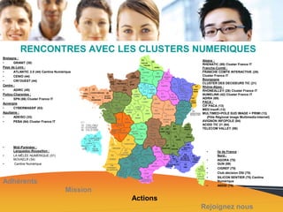 RENCONTRES AVEC LES CLUSTERS NUMERIQUES
Bretagne :
•
GRANIT (35)
Pays de Loire :
•
ATLANTIC 2.0 (44) Cantine Numérique
•
CENIO (44)
•
CRI’OUEST (44)
Centre :
•
ADIRC (45)
Poitou-Charentes :
•
SPN (86) Cluster France IT
Auvergne
•
CYBERMASSIF (63)
Aquitaine :
•
ADEISO (33)
•
PEBA (64) Cluster France IT

•
•
•

Alsace :
RHENATIC (68) Cluster France IT
Franche-Comté :
FRANCHE COMTE INTERACTIVE (25)
Cluster France IT
Bourgogne
CLUSTER DES DECIDEURS TIC (21)
Rhône-Alpes :
RHONEALLEY (26) Cluster France IT
NUMELINK (42) Cluster France IT
ADIRA (69)
PACA :
CIF PACA (13)
MED Insoft (13)
MULTIMED+POLE SUD IMAGE = PRIMI (13)
(Pôle Régional Image Multimedia Internet)
AVIGNON INFOPOLE (84)
ACIDD TIC 21 (84)
TELECOM VALLEY (06)

Midi-Pyrénées :
Languedoc-Roussillon :
LA MÊLÉE NUMÉRIQUE (31)
NOVAELR (34)
Cantine Numérique

•
•
•
•
•

Adhérents

•

Mission

Ile de France :
Nord :
AGORA (75)
GUN (59)
CIGREF (75)
Club décision DSI (75)
SILICON SENTIER (75) Cantine
Numérique
ANDSI (78)

Actions
Rejoignez nous

 