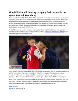 Granit Xhaka will be okay to signify Switzerland in the
Qatar Football World Cup
Arsenal head into the Qatar Football World Cup opportunity on top of the Premier League table and this
is precisely where they will be on Christmas day five points strong of Manchester City too. The Gunners
have their next competition contrary to West Ham United on Boxing Day. In the meantime, many
Arsenal players are properly preparing to represent their republics in the mid-season of Qatar Football
World Cup. One of those being Granit Xhaka, who is respected by Switzerland fans and has been a
disclosure this season under Mikel Arteta.
Football fans from all over the world can book Football World Cup tickets from our online platform
WorldWideTicketsandHospitality.com. Football fans can book Switzerland Vs Cameroon Tickets on our
website at exclusively discounted prices.
There is much anxiety surrounding the Swiss international at the instant, after he was substituted off the
pitch in contradiction of Wolves. He went down in the first minute and directly required medical
consideration he went on to play an extra 15 minutes but was not in the right state to convey on
playing, so off he went down the tunnel and was exchanged by Fabio Vieira who had a decent game.
Mikel Arteta delivered an update on Granit Xhaka, politeness of Football London. The Spanish boss said
that Xhaka is all right, and is just one of a few Arsenal lads suffering from digestive issues. There is no
injury and he will be ready to signify Switzerland at the Qatar Football World Cup.
Switzerland
World Cup appearances: 11
 