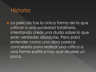    La película fue la única forma de la que
    criticar a una sociedad totalitaria,
    intentando crear una duda sobre lo que
    eran verdades absolutas. Pero para
    entender como una obra parece
    concebida para realizar una crítica a
    una forma política hay que situarse un
    poco.
 