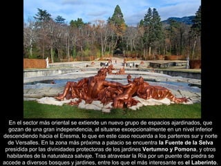 En el sector más oriental se extiende un nuevo grupo de espacios ajardinados, que
gozan de una gran independencia, al situarse excepcionalmente en un nivel inferior
descendiendo hacia el Eresma, lo que en este caso recuerda a los parterres sur y norte
de Versalles. En la zona más próxima a palacio se encuentra la Fuente de la Selva
presidida por las divinidades protectoras de los jardines Vertumno y Pomona, y otros
habitantes de la naturaleza salvaje. Tras atravesar la Ría por un puente de piedra se
accede a diversos bosques y jardines, entre los que el más interesante es el Laberinto.

 