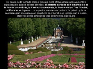 Del centro de la fachada parte el gran eje axial, atravesando sucesivamente la
explanada del palacio con las esfinges, el parterre bordado con el hemiciclo de
la Fuente de Anfítrite, la Cascada ascendente, la Fuente de las Tres Gracias,
el Cenador octogonal. Los espacios laterales del parterre de palacio y de la
cascada están adornados con esculturas en mármol, que representan a musas,
alegorías de las estaciones y los continentes, dioses, etc
 