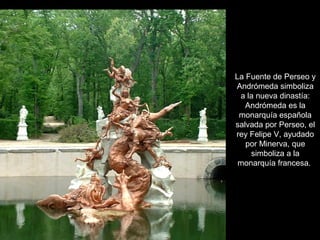 La Fuente de Perseo y
Andrómeda simboliza
a la nueva dinastía:
Andrómeda es la
monarquía española
salvada por Perseo, el
rey Felipe V, ayudado
por Minerva, que
simboliza a la
monarquía francesa.
 