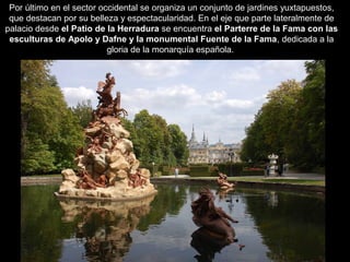 Por último en el sector occidental se organiza un conjunto de jardines yuxtapuestos,
que destacan por su belleza y espectacularidad. En el eje que parte lateralmente de
palacio desde el Patio de la Herradura se encuentra el Parterre de la Fama con las
esculturas de Apolo y Dafne y la monumental Fuente de la Fama, dedicada a la
gloria de la monarquía española.
 